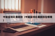 中国篮球比赛回放（中国篮球比赛回放在哪看）