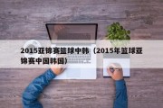 2015亚锦赛篮球中韩（2015年篮球亚锦赛中国韩国）
