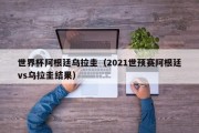 世界杯阿根廷乌拉圭（2021世预赛阿根廷vs乌拉圭结果）