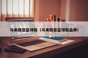 马来西亚篮球鞋（马来西亚篮球鞋品牌）
