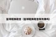 篮球鞋换鞋垫（篮球鞋换鞋垫有效果吗）