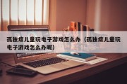 孤独症儿童玩电子游戏怎么办（孤独症儿童玩电子游戏怎么办呢）