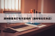 潮州哪里有打电子游戏的（潮州电玩实体店）