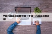 中国韩国篮球直播视频（中国一韩国篮球赛直播）